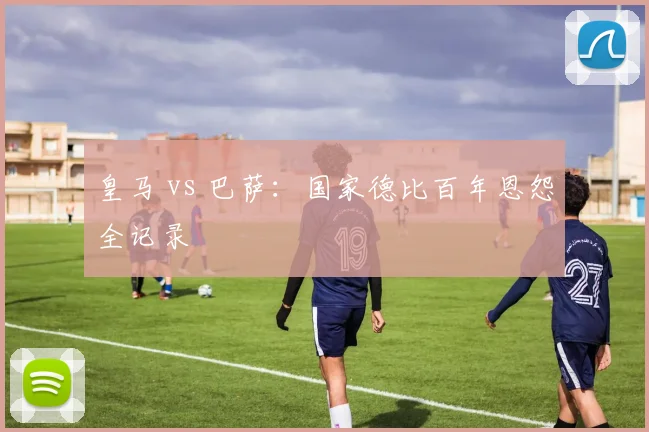 皇马 vs 巴萨：国家德比百年恩怨全记录
