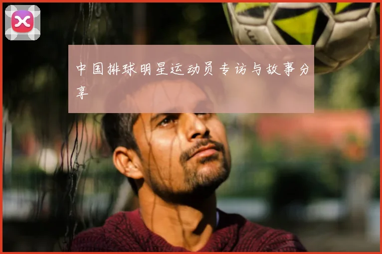 中国排球明星运动员专访与故事分享