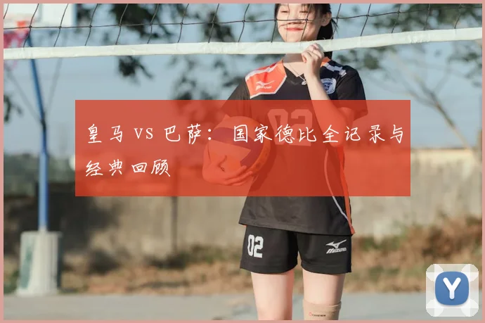 皇马 vs 巴萨：国家德比全记录与经典回顾