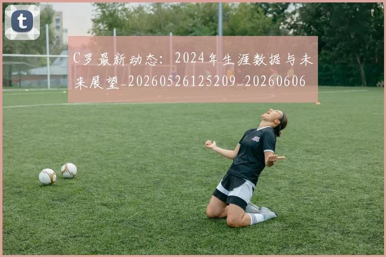 C罗最新动态：2024年生涯数据与未来展望_20260526125209_20260606165357