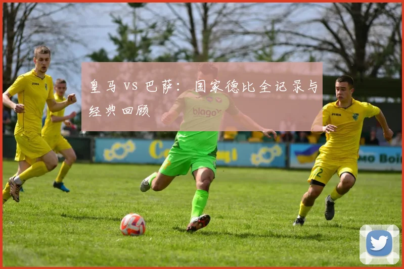 皇马 vs 巴萨：国家德比全记录与经典回顾