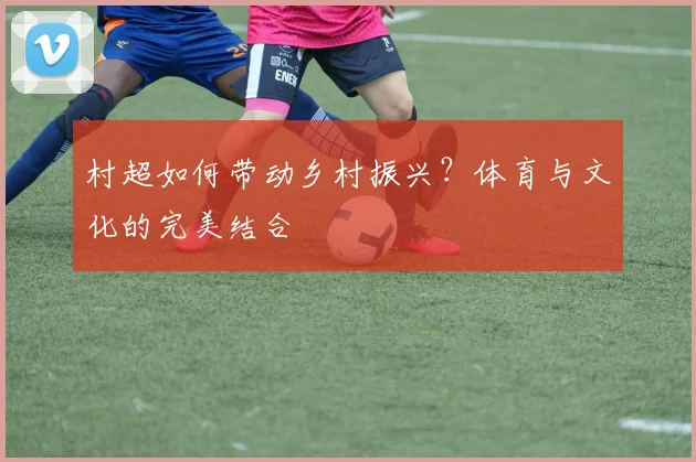 村超如何带动乡村振兴？体育与文化的完美结合